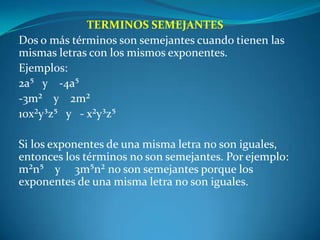 TERMINOS SEMEJANTESDos o más términos son semejantes cuando tienen las mismas letras con los mismos exponentes.Ejemplos:2a⁵   y    -4a⁵-3m²    y    2m²10x²y³z⁵   y   - x²y³z⁵ Si los exponentes de una misma letra no son iguales, entonces los términos no son semejantes. Por ejemplo: m²n⁵    y     3m⁵n² no son semejantes porque los exponentes de una misma letra no son iguales. 
