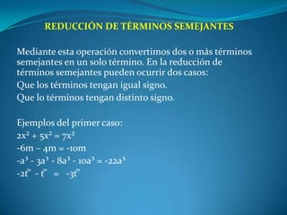 REDUCCIÓN DE TÉRMINOS SEMEJANTES Mediante esta operación convertimos dos o más términos semejantes en un solo término. En la reducción de términos semejantes pueden ocurrir dos casos:Que los términos tengan igual signo.Que lo términos tengan distinto signo. Ejemplos del primer caso:2x² + 5x² = 7x²-6m – 4m = -10m-a³ - 3a³ - 8a³ - 10a³ = -22a³-2t ͫ  - t ͫ   =   -3t ͫ