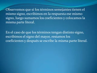 Observemos que si los términos semejantes tienen el mismo signo, escribimos en la respuesta ese mismo signo, luego sumamos los coeficientes y colocamos la misma parte literal. En el caso de que los términos tengan distinto signo, escribimos el signo del mayor, restamos los coeficientes y después se escribe la misma parte literal.