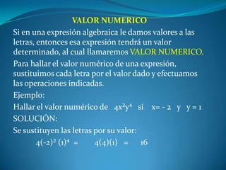 VALOR NUMERICOSi en una expresión algebraica le damos valores a las letras, entonces esa expresión tendrá un valor determinado, al cual llamaremos VALOR NUMERICO.Para hallar el valor numérico de una expresión, sustituimos cada letra por el valor dado y efectuamos las operaciones indicadas.Ejemplo:Hallar el valor numérico de   4x²y⁴   si    x= - 2   y   y = 1SOLUCIÓN: Se sustituyen las letras por su valor:	4(-2)² (1)⁴  =        4(4)(1)   =      16