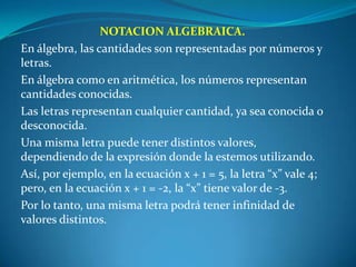 NOTACION ALGEBRAICA.En álgebra, las cantidades son representadas por números y letras.En álgebra como en aritmética, los números representan cantidades conocidas. Las letras representan cualquier cantidad, ya sea conocida o desconocida. Una misma letra puede tener distintos valores, dependiendo de la expresión donde la estemos utilizando. Así, por ejemplo, en la ecuación x + 1 = 5, la letra “x” vale 4; pero, en la ecuación x + 1 = -2, la “x” tiene valor de -3. Por lo tanto, una misma letra podrá tener infinidad de valores distintos.