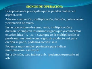 SIGNOS DE OPERACIÓN:Las operaciones principales que se pueden realizar en álgebra, son:Adición, sustracción, multiplicación, división, potenciación y extracción de raíces.En las operaciones de suma, resta, multiplicación y división, se emplean los mismos signos que ya conocemos en aritmética ( +, -, x, ÷ ), aunque en la multiplicación se puede usar un punto como signo de producto, así, para escribir m por n, podemos escribir  m.nPodemos usar también paréntesis para indicar multiplicación, así (m)(n).En la división, para indicar a÷b, ´podemos expresarlo así a/b.