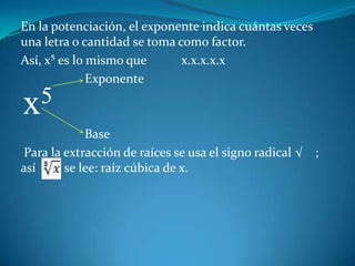 En la potenciación, el exponente indica cuántas veces una letra o cantidad se toma como factor.Así, x⁵ es lo mismo que           x.x.x.x.x                    Exponente                     Base Para la extracción de raíces se usa el signo radical √    ; así         se lee: raíz cúbica de x.x5