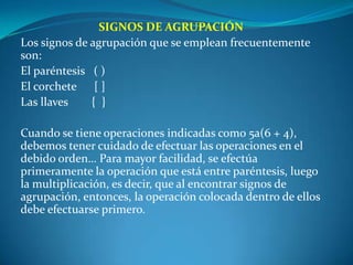 SIGNOS DE AGRUPACIÓNLos signos de agrupación que se emplean frecuentemente son:El paréntesis   ( )El corchete      [ ]Las llaves        {  } Cuando se tiene operaciones indicadas como 5a(6 + 4), debemos tener cuidado de efectuar las operaciones en el debido orden… Para mayor facilidad, se efectúa primeramente la operación que está entre paréntesis, luego la multiplicación, es decir, que al encontrar signos de agrupación, entonces, la operación colocada dentro de ellos debe efectuarse primero. 