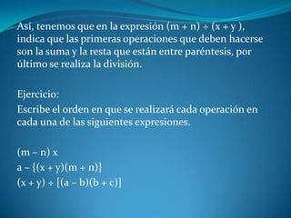 Así, tenemos que en la expresión (m + n) ÷ (x + y ), indica que las primeras operaciones que deben hacerse son la suma y la resta que están entre paréntesis, por último se realiza la división. Ejercicio:Escribe el orden en que se realizará cada operación en cada una de las siguientes expresiones. (m – n) xa – {(x + y)(m ÷ n)}(x + y) ÷ [(a – b)(b + c)]