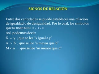 SIGNOS DE RELACIÓN Entre dos cantidades se puede establecer una relación de igualdad o de desigualdad. Por lo cual, los símbolos que se usan son:  = ,  >, <Así, podemos decir:X  =  y  , que se lee “x igual a y”A  >  b  , que se lee “a mayor que b”M < n   ,  que se lee “m menor que n”
