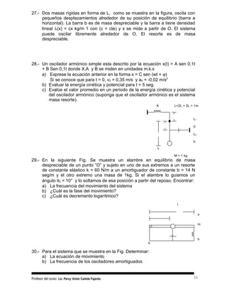 27.- Dos masas rígidas en forma de L, como se muestra en la figura, oscila con
pequeños desplazamientos alrededor de su posición de equilibrio (barra a
horizontal). La barra b es de masa despreciable y la barra a tiene densidad
lineal λ(x) = cx kg/m 1 con (c = cte) y x se mide a partir de O. El sistema
puede oscilar libremente alrededor de O. El resorte es de masa
despreciable.
28.- Un oscilador armónico simple esta descrito por la ecuación x(t) = A sen 0,1t
+ B Sen 0,1t donde X,A y B se miden en unidades m.k.s
a) Exprese la ecuación anterior en la forma x = C sen (wt + ϕ)
Si se conoce que para t = 0, v0 = 0,35 m/s y a0 = -0,02 m/s2
b) Evaluar la energía cinética y potencial para t = 5 seg.
c) Evalúe el valor promedio en un periodo de la energía cinética y potencial
del oscilador armónico (suponga que el oscilador armónico es el sistema
masa resorte).
29.- En la siguiente Fig. Se muestra un alambre en equilibrio de masa
despreciable de un punto “O” y sujeto en uno de sus extremos a un resorte
de constante elástico k = 60 N/m a un amortiguador de constante b = 14 N
seg/m y el otro extremo una masa de 1kg. Si el alambre lo guiamos un
ángulo θ0 = 10° y lo soltamos de esa posición a partir del reposo. Encontrar:
a) La frecuencia del movimiento del sistema
b) ¿Cuál es la fase del movimiento?
c) ¿Cuál es decremento logarítmico?
30.- Para el sistema que se muestra en la Fig. Determinar:
a) La ecuación de movimiento
b) La frecuencia de los osciladores amortiguados
Profesor del curso: Lic. Percy Victor Cañote Fajardo
K L=2L = 2L = 1m
L1
0
L2
b
L
M = 1 kg
I
a
m
h
k
11
 
