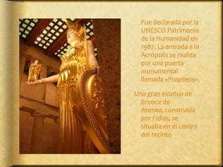 	Fue declarada por la UNESCO Patrimonio de la Humanidad en 1987. La entrada a la Acrópolis se realiza por una puerta monumental llamada «Propileos».Una gran estatua de bronce de Atenea, construida por Fidias, se situaba en el centro del recinto