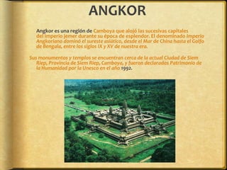 ANGKOR	Angkor es una región de Camboya que alojó las sucesivas capitales del Imperio jemer durante su época de esplendor. El denominado Imperio Angkoriano dominó el sureste asiático, desde el Mar de China hasta el Golfo de Bengala, entre los siglos IX y XV de nuestra era.Sus monumentos y templos se encuentran cerca de la actual Ciudad de Siem Riep, Provincia de Siem Riep, Camboya, y fueron declarados Patrimonio de la Humanidad por la Unesco en el año 1992.