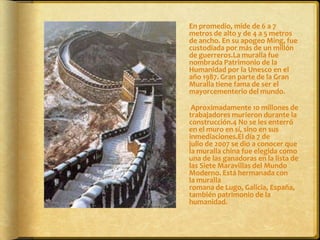 	En promedio, mide de 6 a 7 metros de alto y de 4 a 5 metros de ancho. En su apogeo Ming, fue custodiada por más de un millón de guerreros.La muralla fue nombrada Patrimonio de la Humanidad por la Unesco en el año 1987. Gran parte de la Gran Muralla tiene fama de ser el mayorcementerio del mundo.	 Aproximadamente 10 millones de trabajadores murieron durante la construcción.4 No se les enterró en el muro en sí, sino en sus inmediaciones.El día 7 de julio de 2007 se dio a conocer que la muralla china fue elegida como una de las ganadoras en la lista de las Siete Maravillas del Mundo Moderno. Está hermanada con la muralla romana de Lugo, Galicia, España, también patrimonio de la humanidad.