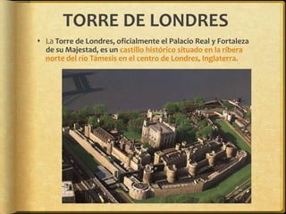TORRE DE LONDRES La Torre de Londres, oficialmente el Palacio Real y Fortaleza de su Majestad, es un castillo histórico situado en la ribera norte del río Támesis en el centro de Londres, Inglaterra.