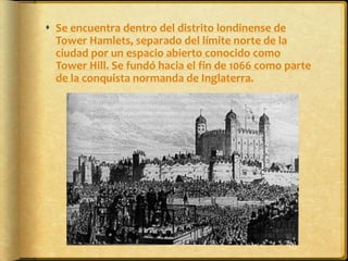 Se encuentra dentro del distrito londinense de Tower Hamlets, separado del límite norte de la ciudad por un espacio abierto conocido como Tower Hill. Se fundó hacia el fin de 1066 como parte de la conquista normanda de Inglaterra.