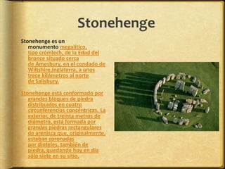 StonehengeStonehenge es un monumento megalítico, tipo crómlech, de la Edad del bronce situado cerca de Amesbury, en el condado de Wiltshire,Inglaterra, a unos trece kilómetros al norte de Salisbury. Stonehenge está conformado por grandes bloques de piedra distribuidos en cuatro circunferencias concéntricas. La exterior, de treinta metros de diámetro, está formada por grandes piedras rectangulares de arenisca que, originalmente, estaban coronadas por dinteles, también de piedra, quedando hoy en día sólo siete en su sitio.