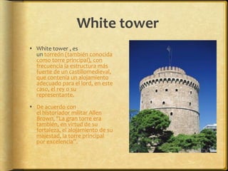 White towerWhite tower , es un torreón (también conocida como torre principal), con frecuencia la estructura más fuerte de un castillomedieval, que contenía un alojamiento adecuado para el lord, en este caso, el rey o su representante.De acuerdo con el historiador militar Allen Brown, "La gran torre era también, en virtud de su fortaleza, el alojamiento de su majestad, la torre principal por excelencia”.