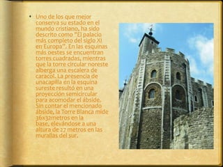Uno de los que mejor conserva su estado en el mundo cristiano, ha sido descrito como "El palacio más completo del siglo XI en Europa”. En las esquinas más oestes se encuentran torres cuadradas, mientras que la torre circular noreste alberga una escalera de caracol. La presencia de unacapilla en la esquina sureste resultó en una proyección semicircular para acomodar el ábside. Sin contar el mencionado ábside, la Torre Blanca mide 36x32metros en la base, elevándose a una altura de 27 metros en las murallas del sur. 