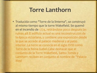 Torre LanthornTraducida como "Torre de la linterna", se construyó al mismo tiempo que la torre Wakefield. Se quemó en el incendio de 1774, retirándose poco después las ruinas.48 El edificio actual es una reconstrucción de la época victoriana, y contiene una exposición desde la que se accede al palacio medieval y al patio interior. La torre se conocía en el siglo XVIII como Torre de la Reina Isabel.Cabe destacar que el conjunto de la Torre Wakefield, Santo Tomás y Lanthorn reciben en conjunto el nombre de "Palacio Med