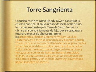 Torre SangrientaConocida en inglés como Bloody Tower, constituía la entrada principal al patio interior desde la orilla del río hasta que se construyó la Torre de Santo Tomás. La cámara era un apartamento de lujo, que se usaba para retener a presos de alto rango, como los arzobispos Thomas Cranmer y William Laud de Canterbury.51La torre se denominó inicialmente Garden Tower, ya que se encuentra al lado del jardín, pero recibió su nombre actual durante el periodo de reinado de los Tudor. Varias muertes tuvieron lugar en la torre: Henry Percy, octavo Conde de Northumberland, se suicidó en 1585, supuestamente para evitar ser condenado por traición a la patria, y Sir Thomas Overbury, envenenado bajo el mandato de Jaime I.