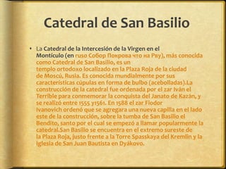 Catedral de San BasilioLa Catedral de la Intercesión de la Virgen en el Montículo (en ruso Собор Покрова что на Рву), más conocida como Catedral de San Basilio, es un templo ortodoxo localizado en la Plaza Roja de la ciudad de Moscú, Rusia. Es conocida mundialmente por sus características cúpulas en forma de bulbo (acebolladas).La construcción de la catedral fue ordenada por el zar Iván el Terrible para conmemorar la conquista del Janato de Kazán, y se realizó entre 1555 y1561. En 1588 el zar Fiodor Ivanovich ordenó que se agregara una nueva capilla en el lado este de la construcción, sobre la tumba de San Basilio el Bendito, santo por el cual se empezó a llamar popularmente la catedral.San Basilio se encuentra en el extremo sureste de la Plaza Roja, justo frente a la Torre Spasskaya del Kremlin y la Iglesia de San Juan Bautista en Dyákovo.