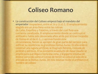 Coliseo RomanoLa construcción del Coliseo empezó bajo el mandato del emperador Vespasiano, entre el 70 y 72 d. C. El emplazamiento elegido era un área llana entre las colinas de Celio, Esquilino y Palatino, a través del cual fluía una corriente canalizada. El emplazamiento donde se contruyó el anfiteatro había sido devastado años atrás por el Gran Incendio de Roma en el 64 d. C., y aprovechando esta circunstancia, Nerón se apropió de gran parte del terreno para edificar su residencia: la grandiosa Domus Aurea. En ella ordenó construir una laguna artificial, la Stagnum Neronis, rodeada de jardines y pórticos. El ya existente acueducto de Aqua Claudia se amplió para que llegara hasta esa zona, y la gigante estatua de bronce conocida como el Coloso de Nerón se colocó al lado de la entrada de la Domus Aurea. De esta estatua recibe el anfiteatro el nombre de coliseo