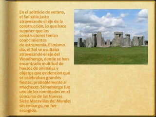 	En el solsticio de verano, el Sol salía justo atravesando el eje de la construcción, lo que hace suponer que los constructores tenían conocimientos de astronomía. El mismo día, el Sol se ocultaba atravesando el eje del Woodhenge, donde se han encontrado multitud de huesos de animales y objetos que evidencian que se celebraban grandes fiestas, probablemente al anochecer. Stonehenge fue uno de los nominados en el concurso de las Nuevas Siete Maravillas del Mundo; sin embargo, no fue escogido.