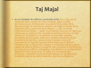 Taj Majales un complejo de edificios construido entre 1631 y 1654 en la ciudad de Agra, estado de Uttar Pradesh, India, a orillas del Yamuna, por el emperador musulmán Shah Jahan de la dinastía mogol. El imponente conjunto se erigió en honor de su esposa favorita, Arjumand Bano Begum — más conocida como Mumtaz Mahal — quien murió dando a luz a su 14ª hija, y se estima que la construcción necesitó el esfuerzo de unos 20.000 obreros.El Taj Mahal es considerado el más bello ejemplo de arquitectura mogola, estilo que combina elementos de las arquitecturas islámica,1 persa,2 india e incluso turca.3 El monumento ha logrado especial notoriedad por el carácter romántico de su inspiración. Aunque el mausoleo cubierto por la cúpula de mármol blanco es la parte más conocida, el Taj Mahal es un conjunto de edificios integrados.Actualmente es un importante destino turístico de la India. En 1983, fue reconocido por la Unesco como Patrimonio de la Humanidad. El Taj Mahal fue nombrado una de las Siete Maravillas del Mundo Moderno.