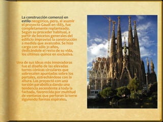 	La construcción comenzó en estilo neogótico, pero, al asumir el proyecto Gaudí en 1883, fue completamente replanteado. Según su proceder habitual, a partir de bocetos generales del edificio improvisó la construcción a medida que avanzaba. Se hizo cargo con sólo 31 años, dedicándole el resto de su vida, los últimos quince en exclusiva.Una de sus ideas más innovadoras fue el diseño de las elevadas torres cónicas circulares que sobresalen apuntadas sobre los portales, estrechándose con la altura. Las proyectó con una torsión parabólica dando una tendencia ascendente a toda la fachada, favorecida por multitud de ventanas que perforan la torre siguiendo formas espirales.