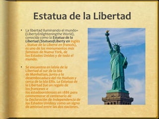 Estatua de la LibertadLa libertad iluminando el mundo» (LibertyEnlighteningthe World), conocida como la Estatua de la Libertad (StatueofLiberty en inglés, Statue de la Liberté en francés), es uno de los monumentos más famosos de Nueva York, de los Estados Unidos y de todo el mundo.Se encuentra en laisla de la Libertad al sur de la isla de Manhattan, junto a la desembocadura del río Hudson y cerca de la isla Ellis. La Estatua de la Libertad fue un regalo de los franceses a los estadounidenses en 1886 para conmemorar el centenario de la Declaración de Independencia de los Estados Unidosy como un signo de amistad entre las dos naciones.
