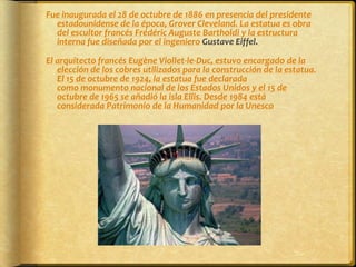 Fue inaugurada el 28 de octubre de 1886 en presencia del presidente estadounidense de la época, Grover Cleveland. La estatua es obra del escultor francés Frédéric Auguste Bartholdi y la estructura interna fue diseñada por el ingeniero Gustave Eiffel. El arquitecto francés Eugène Viollet-le-Duc, estuvo encargado de la elección de los cobres utilizados para la construcción de la estatua. El 15 de octubre de 1924, la estatua fue declarada como monumento nacional de los Estados Unidos y el 15 de octubre de 1965 se añadió la isla Ellis. Desde 1984 está considerada Patrimonio de la Humanidad por la Unesco