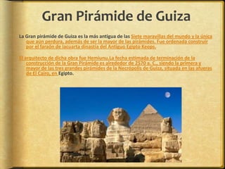 Gran Pirámide de GuizaLa Gran pirámide de Guiza es la más antigua de las Siete maravillas del mundo y la única que aún perdura, además de ser la mayor de las pirámides. Fue ordenada construir por el faraón de lacuarta dinastía del Antiguo Egipto Keops.El arquitecto de dicha obra fue Hemiunu.La fecha estimada de terminación de la construcción de la Gran Pirámide es alrededor de 2570 a. C., siendo la primera y mayor de las tres grandes pirámides de la Necrópolis de Guiza, situada en las afueras de El Cairo, en Egipto.