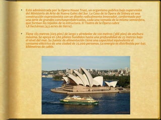 Está administrada por la Opera House Trust, un organismo público bajo supervisión del Ministerio de Arte de Nueva Gales del Sur. La Casa de la Ópera de Sídney es una construcción expresionista con un diseño radicalmente innovador, conformado por una serie de grandes conchasprefabricadas, cada una tomada de la misma semiesfera, que forman los tejados de la estructura. El Teatro de la Ópera cubre 1,8 hectáreas (4,5 acres de tierra). Tiene 183 metros (605 pies) de largo y alrededor de 120 metros (388 pies) de anchura máxima. Se apoya en 580 pilares hundidos hasta una profundidad de 25 metros bajo el nivel del mar. Su fuente de alimentación tiene una capacidad equivalente al consumo eléctrico de una ciudad de 25.000 personas. La energía es distribuida por 645 kilómetros de cable.