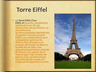 Torre EiffelLa Torre Eiffel (Tour Eiffel, en francés), inicialmente nombrada torre de 330 metros (tour de 330 mètres), es una estructura de hierro pudelado diseñada por el ingeniero francés Gustave Eiffel y sus colaboradores para la Exposición universal de 1889 en París.Situada en el extremo del Campo de Marte a la orilla del río Sena, este monumento parisiense, símbolo de Francia y su capital, fue el noveno lugar más visitado del país en 2006 y el monumento más visitado del mundo con 6.893.000 de visitantes en 2007.