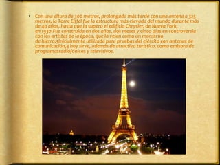 Con una altura de 300 metros, prolongada más tarde con una antena a 325 metros, la Torre Eiffel fue la estructura más elevada del mundo durante más de 40 años, hasta que la superó el edificio Chrysler, de Nueva York, en 1930.Fue construida en dos años, dos meses y cinco días en controversia con los artistas de la época, que la veían como un monstruo de hierro.3Inicialmente utilizada para pruebas del ejército con antenas de comunicación,4 hoy sirve, además de atractivo turístico, como emisora de programasradiofónicos y televisivos.
