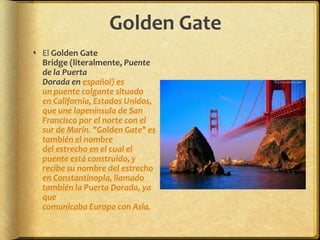 Golden GateEl Golden Gate Bridge (literalmente, Puente de la Puerta Dorada en español) es un puente colgante situado en California, Estados Unidos, que une lapenínsula de San Francisco por el norte con el sur de Marin. "Golden Gate" es también el nombre del estrecho en el cual el puente está construido, y recibe su nombre del estrecho en Constantinopla, llamado también la Puerta Dorada, ya que comunicaba Europa con Asia.