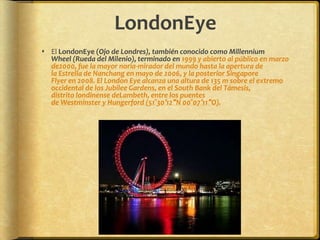 LondonEyeEl LondonEye (Ojo de Londres), también conocido como Millennium Wheel (Rueda del Milenio), terminado en 1999 y abierto al público en marzo de2000, fue la mayor noria-mirador del mundo hasta la apertura de la Estrella de Nanchang en mayo de 2006, y la posterior Singapore Flyer en 2008. El London Eye alcanza una altura de 135 m sobre el extremo occidental de los Jubilee Gardens, en el South Bank del Támesis, distrito londinense deLambeth, entre los puentes de Westminster y Hungerford (51°30′12″N 00°07′11″O).