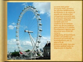 	La noria está junto al County Hall y frente a las oficinas delMinisterio de Defensa.25 de mayo, el alcalde de Londres Ken Livingstone prometió que la atracción permanecería en Londres, pidiendo también que si el conflicto no se resolvía haría uso de sus poderes para solicitar a la London Development Agency que ejecutase una orden de compra obligatoria.1El Southbank Centre y el London Eye firmaron un contrato de arrendamiento por 25 años el 8 de febrero de 2006, tras una revisión judicial sobre la disputa por el alquiler.