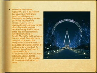 El acuerdo de alquiler significaba que el Southbank Centre, una organización benéfica públicamente financiada, recibiría al menos 500.000£ anuales de la atracción, que a su vez asegurada su situación a medio plazo. Tussauds también anunció la adquisición de los otros dos tercios en manos deBritish Airways y la familia Marks Barfield, así como la asunción de la deuda con la primera. Estos acuerdos otorgaron a Tussauds el 100% del London Eye y resolvieron el problema de la deuda de la financiación original para la construcción de la noria, que British Airways había estimado en más del 150 millones de £ en 2005 y había ido incrementándose un 25% anual.