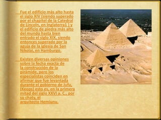 	Fue el edificio más alto hasta el siglo XIV (siendo superado por el chapitel de la Catedral de Lincoln, en Inglaterra1 ) y el edificio de piedra más alto del mundo hasta bien entrado el siglo XIX, siendo entonces superado por la aguja de la iglesia de San Nikolai, en Hamburgo.	Existen diversas opiniones sobre la fecha exacta de la construcción de la pirámide, pero los especialistas coinciden en afirmar que fue levantada durante el gobierno de Jufu, (Keops) esto es, en la primera mitad del siglo XXVI a. C., por su chaty, el arquitecto Hemiunu.