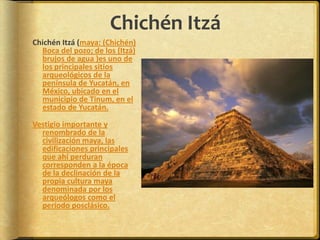 Chichén ItzáChichén Itzá (maya: (Chichén) Boca del pozo; de los (Itzá) brujos de agua )es uno de los principales sitios arqueológicos de la península de Yucatán, en México, ubicado en el municipio de Tinum, en el estado de Yucatán.Vestigio importante y renombrado de la civilización maya, las edificaciones principales que ahí perduran corresponden a la época de la declinación de la propia cultura maya denominada por los arqueólogos como el período posclásico.