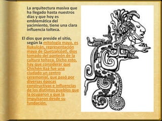 	La arquitectura masiva que ha llegado hasta nuestros días y que hoy es emblemática del yacimiento, tiene una clara influencia tolteca.El dios que preside el sitio, según la mitología maya, es Kukulcán, representación maya de Quetzalcóatl, dios tomado del panteón de la cultura tolteca. Dicho esto, hay que considerar que Chichén Itzá fue una ciudado un centro ceremonial, que pasó por diversas épocas constructivas e influencias de los distintos pueblos que la ocuparon y que la impulsaron desde su fundación.