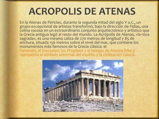 ACROPOLIS DE ATENAS	En la Atenas de Pericles, durante la segunda mitad del siglo V a.C., un grupo excepcional de artistas transformó, bajo la dirección de Fidias, una colina rocosa en un extraordinario conjunto arquitectónico y artístico que la Grecia antigua legó al resto del mundo. La Acrópolis de Atenas, «la roca sagrada», es una meseta caliza de 270 metros de longitud y 85 de anchura, situada 156 metros sobre el nivel del mar, que contiene los monumentos más famosos de la Grecia clásica: el Partenón, el Erecteion, los Propileos y el templo de Atenea Niké y representa el símbolo universal del espíritu y la civilización clásica.