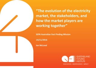 “The evolution of the electricity
market, the stakeholders, and
how the market players are
working together”
SEPA Australian Fact Finding Mission
14/11/2016
Ian McLeod
 