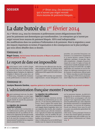 DOSSIER  	 1er févier 2014 : les entreprises
qui n’auront pas migré verront
leurs moyens de paiement bloqués.
“
”
La date butoir du 1er
février 2014
Au 1er
février 2014, tous les virements et prélèvements seront obligatoirement SEPA
pour les paiements tant domestiques que transfrontaliers. Les entreprises qui n’auront pas
migré verront leurs moyens de paiement bloqués. SEPA rend indispensables
des modifications dans vos systèmes d’information et de paiement. Mais la migration a aussi
des impacts importants en termes d’organisation et des conséquences sur le plan juridique
que nous allons détailler dans ce dossier.
Réalité depuis 2008, le SEPA (Single
Euro Payments Area ou Espace Unique
de Paiement en Euros) est devenu une
obligation depuis l’adoption du règlement
européen n° 260/2012 du 14 mars 2012 : au
1er février 2014, l’ensemble des virements
et des prélèvements en euros de la zone
Le report de date est impossible
Magali Cesana, chef du bureau Services bancaires et Moyens de paiement,
direction générale du Trésor
Témoignage de :
SEPA devront être effectués dans des for-
mats européens unifiés, le virement SEPA
appelé SCT (SEPA Credit Transfer) et le
prélèvement SEPA appelé SDD (SEPA Direct
Debit).
Le passage à SEPA est donc une contrainte
réglementaire. Aucune dérogation n’est
L’administration française montre l’exemple
Témoignage de :
Jocelyne Beauvois-Sandras, rapporteur général du Comité Interministériel pour les moyens de paiement européens
Depuis maintenant trois ans, les admi-
nistrations publiques, au sens large,
sont le premier acteur significatif et à
grande échelle du marché des paiements
SEPA au plan national.
La migration des virements
quasiment achevée
L’État, les collectivités territoriales et
les établissements publics qui émettent
annuellement plus de 250 millions de vire-
ments et les organismes de Sécurité sociale
qui en émettent plus de 600 millions, soit
45 % du total des virements en France,
auront terminé l’essentiel de leur migration
dans le courant de l’été 2013.
possible. Les autorités françaises ont
transmis à la Commission européenne
le 31 janvier dernier, comme l’exige le
règlement « end dates », le nom des « auto-
rités compétentes » chargées d’assurer le
respect de ce texte. Il s’agira en France de
l’Autorité de Contrôle Prudentiel (ACP), la
Banque de France et la DGCCRF. Les règles
applicables aux sanctions en cas de non-
respect du règlement (notamment en cas
de virement ou prélèvement effectué après
le 1er février 2014 dans un autre format que
celui exigé par le SEPA) feront prochaine-
ment l’objet d’un avis au Journal Officiel. p
La migration des prélèvements
largement engagée
Les administrations émettent environ
380 millions de prélèvements par an, soit
près de 17 % du total des prélèvements en
France. Dans la sphère État comme dans
la sphère sociale, les travaux préparatoires
sont engagés depuis longtemps, mais c’est
une migration plus lourde, plus complexe
et plus coûteuse que celle des virements.
Il ne s’agit plus de réaliser des adaptations
informatiques, mais de modifier des pro-
cédures, voire les relations avec les contri-
buables ou les cotisants.
Ainsi, il a fallu plus d’un an à la DGFiP pour
étudier tous les impacts du basculement
sur les processus internes. Au-delà de la
migration de ses systèmes d’information,
la DGFiP devra accompagner celle des
quelque 8 000 organismes publics émet-
teurs de prélèvements qui, seuls, disposent
des données nécessaires au renseignement
des mandats. Les services de la gestion
fiscale ont démarré leurs tests en avril
2013 pour une production généralisée fin
décembre 2013.
Côté social, l’acteur principal (l’Acoss et
le réseau des Urssaf) opérera son bascule-
ment complet entre avril et juillet 2013, les
autres acteurs s’échelonnant sur l’année
2013.  p
Sic 319 JUIN 201320
 