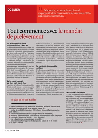 DOSSIER 
Un mandat sous la seule
responsabilité du créancier
Le mandat de prélèvement SEPA est le for-
mulaire – papier ou électronique – signé par
le débiteur, qui exprime son consentement
aux futurs prélèvements. C’est l’équivalent
de l’autorisation et de la demande de pré-
lèvement de l’ancien prélèvement national,
ces documents papier autrefois remplis par
le débiteur et renvoyés à son créancier, qui
conservait la demande et transmettait l’auto-
risation à la banque du débiteur.
Mais désormais, le créancier est le seul res-
ponsable de la conservation des mandats
SEPA signés par ses débiteurs et de la gestion
de leur cycle de vie. Il lui reviendra notam-
ment de fournir une copie de ces mandats à sa
banque en cas de contestation d’un ordre de
prélèvement par un de ses débiteurs.
La forme du mandat
est libre mais pas le fond 
Au niveau de la forme, le créancier est libre
de présenter le mandat à sa convenance. En
revanche, le « Mandat de prélèvement SEPA »,
impérativement intitulé ainsi, doit contenir
obligatoirement certaines informations dont
le nouvel Identifiant Créancier SEPA (ICS),
Tout commence avec le mandat
de prélèvement
	 Désormais, le créancier est le seul
responsable de la conservation des mandats SEPA
signés par ses débiteurs.
l’adresse du créancier, la Référence Unique
de Mandat (RUM), les nom, adresse et coor-
données bancaires du débiteur, le type de
paiement (récurrent ou ponctuel) et la signa-
ture du débiteur, ainsi que les date et lieu de
signature. Il doit également impérativement
comporter une mention légale informant le
débiteur de son droit à remboursement sous
huit semaines et de son droit à l’obtention
d’information auprès de son établissement
bancaire.
La continuité des mandats
existants
L’ordonnance du 15 juillet 2009 transposant
la Directive sur les services de paiement a
établi la continuité des mandats : ainsi les
autorisations de prélèvement signées pour les
prélèvements nationaux restent valables lors
du passage à SEPA. Dans le cadre d’un prélè-
vement national qui migrerait vers un prélève-
ment SEPA, le créancier n’aura donc pas à faire
signer de nouveaux mandats de prélèvement
SEPA. En revanche, il doit obligatoirement
informer ses clients prélevés du passage au
SEPA de leurs prélèvements à venir.
Cette information peut se faire par tout moyen
à sa convenance (facture, échéancier, avis…),
“
”
Le cycle de vie des mandats
Le mandat et ses données étant liés à chaque prélèvement, le créancier doit donc savoir
parfaitement gérer tout le cycle de vie de chaque mandat SEPA :
u	création du mandat (affectation d’une RUM à chacun, données obligatoires, signature
par le débiteur…) ;
u	transmission de données du mandat à chaque émission de prélèvement ;
u	gestion des amendements (avec conservation des différentes modifications, changement
de coordonnées bancaires par exemple…) et des révocations ;
u	mise à disposition sur demande de copie de mandat ;
u	conservation sous forme papier ou électronique selon la durée de vie du mandat
et les règles d’archivage.
sous la forme d’une communication spéci-
fique à la migration ou sur le support utilisé
pour la notification préalable du premier
prélèvement SEPA, soit au moins 14 jours
avant l’échéance, et doit obligatoirement
contenir les informations suivantes : l’ICS, la
RUM attribuée au mandat migré , la notion de
migration du prélèvement national préexis-
tant, le montant éventuel et la date d’échéance
du prélèvement SEPA, les coordonnées
auxquelles le débiteur pourra adresser ses
demandes en cas de réclamation ou de révoca-
tion/modification de mandat (changement de
compte bancaire…). Il est vivement conseillé
d’y ajouter également la mention suivante :
« Conformément à l’article 19 de l’ordonnance
2009-866, relatif à la continuité des mandats de
prélèvement, le consentement donné au prélèvement
national que vous avez signé demeure valable pour
le prélèvement SEPA ; nous continuerons à envoyer
des ordres de prélèvement à votre banque pour faire
débiter votre compte conformément à l’autorisation
que vous lui avez donnée ». Il ne sera ensuite plus
possible au créancier d’émettre de prélève-
ments nationaux.
La caducité d’un mandat
Le client peut à tout moment révoquer son
mandat SEPA et mettre fin définitivement à
tout prélèvement de la part du créancier iden-
tifié, toujours en précisant a minima l’ICS et
la RUM. Par ailleurs, un mandat pour lequel
aucun ordre de prélèvement SEPA n’a été
présenté pendant une période de 36 mois (à
compter de la date d’échéance du dernier pré-
lèvement SEPA, même si celui-ci a été refusé,
rejeté, retourné ou remboursé par la banque
du débiteur) devient caduc et ne doit donc plus
être utilisé. Pour émettre à nouveau des prélè-
vements SEPA au titre du contrat concerné, le
créancier doit obligatoirement faire signer au
débiteur un nouveau mandat qui comportera
donc une nouvelle RUM. p
Sic 319 JUIN 201322
 