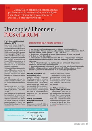 DOSSIER 
L’ICS, le nouvel Identifiant
Créancier SEPA
Pour pouvoir émettre des prélève-
ments SEPA, tout créancier doit
posséder un Identifiant Créancier
SEPA, appelé ICS. Pour obtenir un
ICS, le créancier en fait la demande
à sa banque, qui se charge de trans-
mettre cette demande à la Banque
de France, seule entité compétente
pour attribuer cet identifiant. En
France, l’ICS est constitué sur la
base du Numéro National d’émet-
teur (NNE) qui en est la racine (cf.
graphique ci-dessous).
Si vous possédez déjà un numéro
national d’émetteur, celui-ci sera
repris dans votre ICS ; si vous en
possédez plusieurs, vous devrez
choisir celui qui sera repris dans
votre ICS.
Votre ICS est unique mais vous êtes
toutefois libre de le décliner, selon
vos activités, en modifiant les trois
ZZZ.
Par exemple, pour un cabinet
avec deux bureaux : Paris : FR12
PAR 123456 ; Nantes : FR12 NAN
123456.
Pour demander qu’un ICS français
lui soit attribué, un créancier doit
exercer une activité économique
en France ou en outre-mer, et avoir
un compte ouvert en France ou
en outre-mer sur les livres d’une
banque habilitée à agir en France
ou en outre-mer.
	 Une RUM doit obligatoirement être attribuée
par le créancier à chaque mandat, communiquée
à son client, et transmise systématiquement,
avec l’ICS, à chaque prélèvement.
”
“
Un couple à l’honneur :
l’ICS et la RUM !
La RUM, au cœur de tout
prélèvement SEPA
La RUM, Référence Unique de
Mandat, permet à un créancier
d’identifier un mandat signé par
un débiteur donné. Elle est obliga-
toire et unique pour chaque man-
dat. Une RUM doit obligatoire-
ment être attribuée par le créancier
à chaque mandat, communiquée à
son client, et transmise systéma-
tiquement, avec l’ICS, à chaque
prélèvement.
La RUM est un élément
essentiel à communiquer
au client
En cas de contestation, le débiteur
doit fournir à sa banque l’ICS et
la RUM du prélèvement contesté.
La non-communication de la
RUM au débiteur accroît le risque
de contestation par ce dernier,
pouvant aller jusqu’à un délai de
treize mois pour une transaction
non autorisée.
Une RUM par client ou une
RUM par contrat, par mission ?
La simplicité est d’opter pour un
seul mandat global, donc une seule
RUM par client. Mais en cas d’op-
position par le débiteur, le risque
porte alors sur l’ensemble des
prélèvements concernant ce client.
La sécurité est donc de faire signer
un mandat par type de contrat ou
mission. p
Code activité (libre pour l’entreprise)
Code pays Clé de contrôle
de l’ICS
Numéro National
d’Emetteur (NNE)
FR12 Z Z Z 123456Identifiant Créancier SEPA (ICS)
L’ICS est constitué sur la base du Numéro National d’émetteur (NNE)
EnRUMer mais pas n’importe comment !
u	 Une RUM doit être affectée à chaque mandat en définissant une méthode cohérente.
Le créancier est libre d’attribuer la référence qu’il souhaite sur un maximum de 35 caractères “latins” :
lettres non accentuées, chiffres, symboles : / - ? : ( ) . , ‘ + et espace.
u Il est fortement recommandé de se fixer une charte de nommage de la RUM : par exemple
n° de client + n° d’ordre chez le client…
u Évitez l’utilisation du nom de votre client comme RUM car il y a toujours un risque d’homonymie.
Veillez également à ne pas réutiliser pour un même client une RUM déjà affectée à un autre mandat,
même caduc.
u Pour les prélèvements migrés, il est recommandé de faire commencer la RUM par les deux
caractères ++, afin de faciliter la gestion des incidents.
u Il est également vivement recommandé de proscrire dans la RUM toutes les données personnelles
du débiteur telles que coordonnées bancaires, NIR, numéros de téléphone…, toutes les données
sensibles qui pourraient être détournées à des fins de fraude ou d’usurpation d’identité.
23JUIN 2013 Sic 319
 