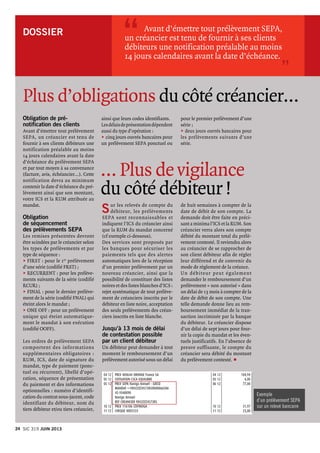 DOSSIER 
Obligation de pré-
notification des clients
Avant d’émettre tout prélèvement
SEPA, un créancier est tenu de
fournir à ses clients débiteurs une
notification préalable au moins
14 jours calendaires avant la date
d’échéance du prélèvement SEPA
et par tout moyen à sa convenance
(facture, avis, échéancier...). Cette
notification devra au minimum
contenir la date d’échéance du pré-
lèvement ainsi que son montant,
votre ICS et la RUM attribuée au
mandat.
Obligation
de séquencement
des prélèvements SEPA
Les remises présentées devront
être scindées par le créancier selon
les types de prélèvements et par
type de séquence :
u	FIRST : pour le 1er prélèvement
d’une série (codifié FRST) ;
u	RECURRENT : pour les prélève-
ments suivants de la série (codifié
RCUR) ;
u	FINAL : pour le dernier prélève-
ment de la série (codifié FNAL) qui
éteint alors le mandat ;
u	ONE OFF : pour un prélèvement
unique qui éteint automatique-
ment le mandat à son exécution
(codifié OOFF).
Les ordres de prélèvement SEPA
comportent des informations
supplémentaires obligatoires :
RUM, ICS, date de signature du
mandat, type de paiement (ponc-
tuel ou récurrent), libellé d’opé-
ration, séquence de présentation
du paiement et des informations
optionnelles : numéro d’identifi-
cation du contrat sous-jacent, code
identifiant du débiteur, nom du
tiers débiteur et/ou tiers créancier,
	 Avant d’émettre tout prélèvement SEPA,
un créancier est tenu de fournir à ses clients
débiteurs une notification préalable au moins
14 jours calendaires avant la date d’échéance.
“
”
Plus d’obligations du côté créancier…
ainsi que leurs codes identifiants.
Lesdélaisdeprésentationdépendent
aussi du type d’opération :
u	cinq jours ouvrés bancaires pour
un prélèvement SEPA ponctuel ou
pour le premier prélèvement d’une
série ;
u	deux jours ouvrés bancaires pour
les prélèvements suivants d’une
série.
Sur les relevés de compte du
débiteur, les prélèvements
SEPA sont reconnaissables et
indiquent l’ICS du créancier ainsi
que la RUM du mandat concerné
(cf exemple ci-dessous).
Des services sont proposés par
les banques pour sécuriser les
paiements tels que des alertes
automatiques lors de la réception
d’un premier prélèvement par un
nouveau créancier, ainsi que la
possibilité de constituer des listes
noires et des listes blanches d’ICS :
rejet systématique de tout prélève-
ment de créanciers inscrits par le
débiteur en liste noire, acceptation
des seuls prélèvements des créan-
ciers inscrits en liste blanche.
Jusqu’à 13 mois de délai
de contestation possible
par un client débiteur
Un débiteur peut demander à tout
moment le remboursement d’un
prélèvement autorisé sous un délai
de huit semaines à compter de la
date de débit de son compte. La
demande doit être faite en préci-
sant a minima l’ICS et la RUM. Son
créancier verra alors son compte
débité du montant total du prélè-
vement contesté. Il reviendra alors
au créancier de se rapprocher de
son client débiteur afin de régler
leur différend et de convenir du
mode de règlement de la créance.
Un débiteur peut également
demander le remboursement d’un
prélèvement « non autorisé » dans
un délai de 13 mois à compter de la
date de débit de son compte. Une
telle demande donne lieu au rem-
boursement immédiat de la tran-
saction incriminée par la banque
du débiteur. Le créancier dispose
d’un délai de sept jours pour four-
nir la copie du mandat et les éven-
tuels justificatifs. En l’absence de
preuve suffisante, le compte du
créancier sera débité du montant
du prélèvement contesté. p
… Plus de vigilance
du côté débiteur !
04 12	 PRLV 400644 ORANGE France SA	 04 12	 104,94
05 12	 COTISATION CSCA EQUILIBRE	 05 12	 4,00
05 12	 PRLV SEPA Navigo Annuel - GIECO	 06 12	 77,00
	MANDAT ++FR42ZZZ4573850000066506
	 45-1040090
	Navigo Annuel
	 REF CREANCIER FR42ZZZ457385
10 12	 PRLV 116106 COFINOGA	 10 12	 31,97
11 12	 CHEQUE 0005533	 11 12	 23,00
Exemple
d’un prélèvement sepa
sur un relevé bancaire
24 Sic 319 JUIN 2013
 