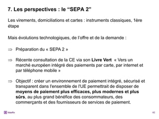 7. Les perspectives : le “SEPA 2”

Les virements, domiciliations et cartes : instruments classiques, 1ère
étape

Mais évolutions technologiques, de l’offre et de la demande :

    Préparation du « SEPA 2 »

    Récente consultation de la CE via son Livre Vert « Vers un
    marché européen intégré des paiements par carte, par internet et
    par téléphone mobile »

    Objectif : créer un environnement de paiement intégré, sécurisé et
    transparent dans l'ensemble de l'UE permettrait de disposer de
    moyens de paiement plus efficaces, plus modernes et plus
    sûrs, au plus grand bénéfice des consommateurs, des
    commerçants et des fournisseurs de services de paiement.

                                                                         40
 