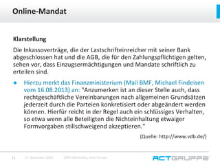 Klarstellung
Die Inkassoverträge, die der Lastschrifteinreicher mit seiner Bank
abgeschlossen hat und die AGB, die für den Zahlungspflichtigen gelten,
sehen vor, dass Einzugsermächtigungen und Mandate schriftlich zu
erteilen sind.
● Hierzu merkt das Finanzministerium (Mail BMF, Michael Findeisen
vom 16.08.2013) an: "Anzumerken ist an dieser Stelle auch, dass
rechtgeschäftliche Vereinbarungen nach allgemeinen Grundsätzen
jederzeit durch die Parteien konkretisiert oder abgeändert werden
können. Hierfür reicht in der Regel auch ein schlüssiges Verhalten,
so etwa wenn alle Beteiligten die Nichteinhaltung etwaiger
Formvorgaben stillschweigend akzeptieren.“
(Quelle: http://www.vdb.de/)
Online-Mandat
12. Dezember 2015 SEPA-Workshop, Host Europe11
 
