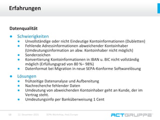Datenqualität
● Schwierigkeiten
● Unvollständige oder nicht Eindeutige Kontoinformationen (Dubletten)
● Fehlende Adressinformationen abweichender Kontoinhaber
(Umdeutungsinformation an abw. Kontoinhaber nicht möglich)
● Sonderzeichen
● Konvertierung Kontoinformationen in IBAN u. BIC nicht vollständig
möglich (Erfüllungsgrad von 80 %– 98%)
● Datenformat bei Migration in neue SEPA-Konforme Softwarelösung
● Lösungen
● frühzeitige Datenanalyse und Aufbereitung
● Nachrecherche fehlender Daten
● Umdeutung von abweichenden Kontoinhaber geht an Kunde, der im
Vertrag steht.
● Umdeutungsinfo per Banküberweisung 1 Cent
Erfahrungen
12. Dezember 2015 SEPA-Workshop, Host Europe13
 