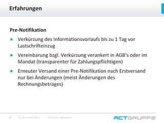 Pre-Notifikation
● Verkürzung des Informationsvorlaufs bis zu 1 Tag vor
Lastschrifteinzug
● Vereinbarung bzgl. Verkürzung verankert in AGB‘s oder im
Mandat (transparenter für Zahlungspflichtigen)
● Erneuter Versand einer Pre-Notifikation nach Erstversand
nur bei Änderungen (meist Änderungen des
Rechnungsbetrages)
Erfahrungen
12. Dezember 2015 SEPA-Zahlungsverkehr15
 