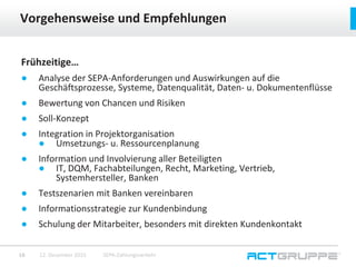 Frühzeitige…
● Analyse der SEPA-Anforderungen und Auswirkungen auf die
Geschäftsprozesse, Systeme, Datenqualität, Daten- u. Dokumentenflüsse
● Bewertung von Chancen und Risiken
● Soll-Konzept
● Integration in Projektorganisation
● Umsetzungs- u. Ressourcenplanung
● Information und Involvierung aller Beteiligten
● IT, DQM, Fachabteilungen, Recht, Marketing, Vertrieb,
Systemhersteller, Banken
● Testszenarien mit Banken vereinbaren
● Informationsstrategie zur Kundenbindung
● Schulung der Mitarbeiter, besonders mit direkten Kundenkontakt
Vorgehensweise und Empfehlungen
12. Dezember 2015 SEPA-Zahlungsverkehr16
 